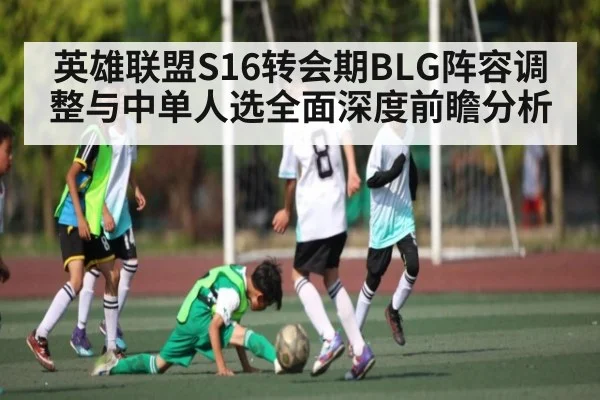英雄联盟S16转会期BLG阵容调整与中单人选全面深度前瞻分析
