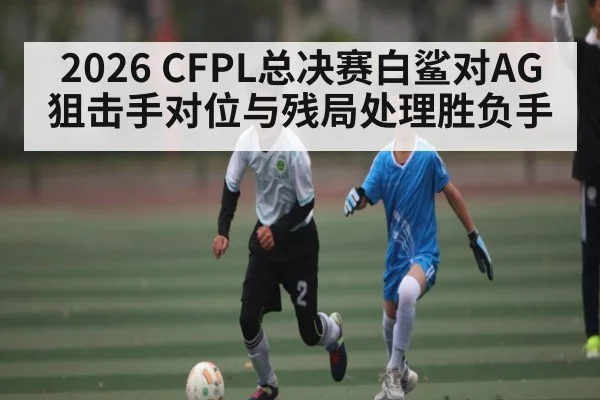 2026 CFPL总决赛白鲨对AG狙击手对位与残局处理胜负手