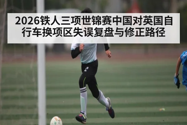 2026铁人三项世锦赛中国对英国自行车换项区失误复盘与修正路径